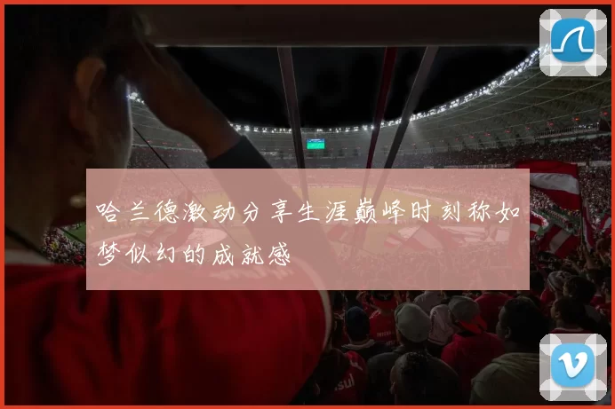 哈兰德激动分享生涯巅峰时刻称如梦似幻的成就感