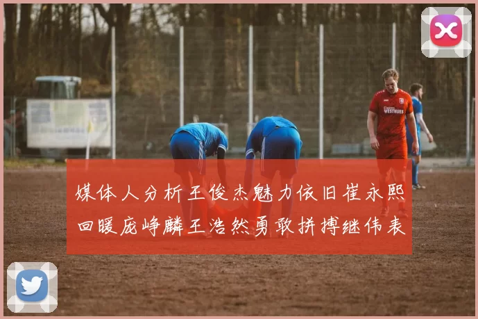 媒体人分析王俊杰魅力依旧崔永熙回暖庞峥麟王浩然勇敢拼搏继伟表现稳定