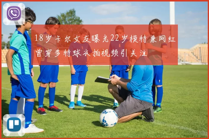 18岁卡尔女友曝光22岁模特兼网红曾穿多特球衣拍视频引关注