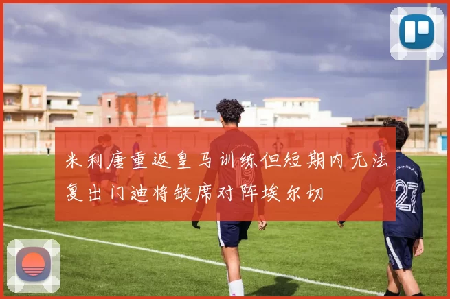 米利唐重返皇马训练但短期内无法复出门迪将缺席对阵埃尔切
