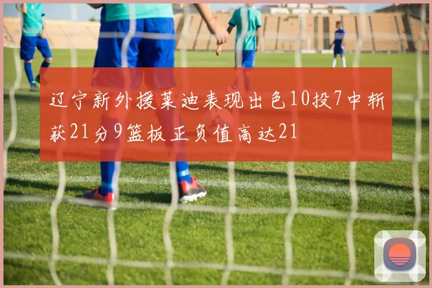 辽宁新外援莱迪表现出色10投7中斩获21分9篮板正负值高达21