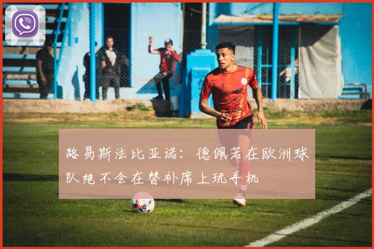 路易斯法比亚诺：德佩若在欧洲球队绝不会在替补席上玩手机