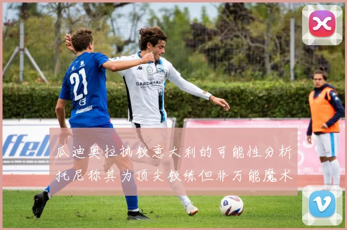 瓜迪奥拉执教意大利的可能性分析托尼称其为顶尖教练但非万能魔术师