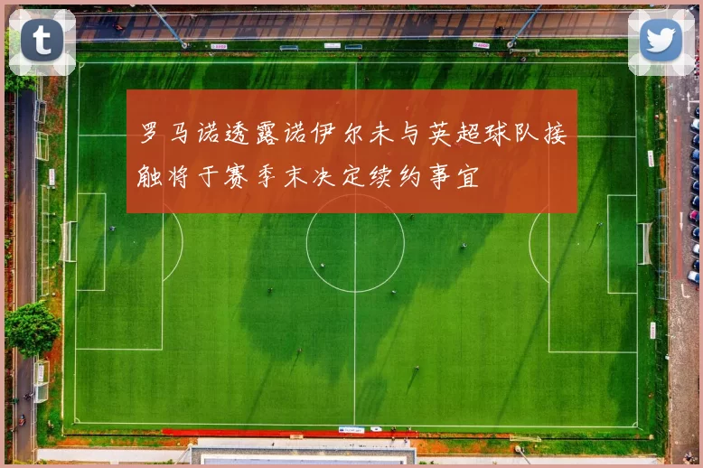 罗马诺透露诺伊尔未与英超球队接触将于赛季末决定续约事宜