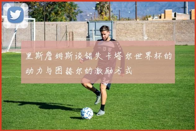 里斯詹姆斯谈错失卡塔尔世界杯的动力与图赫尔的激励方式