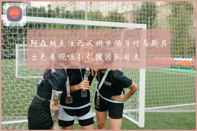 阿森纳关注西汉姆中场马特乌斯其出色表现吸引引援团队目光