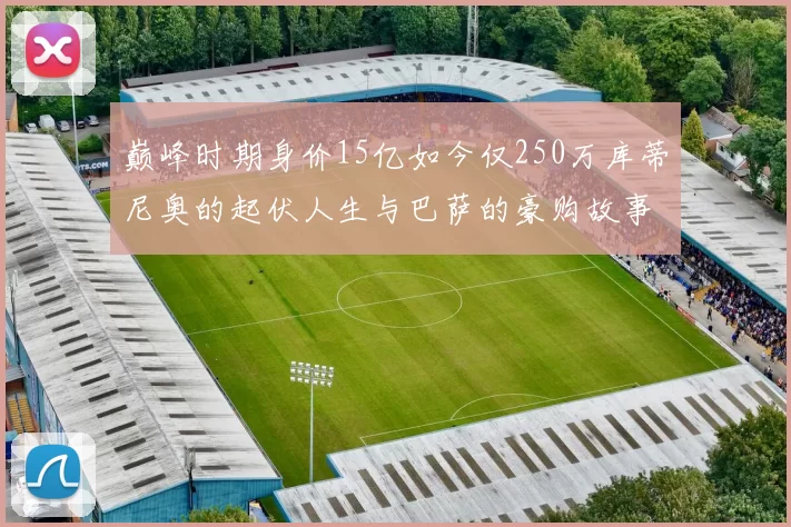 巅峰时期身价15亿如今仅250万库蒂尼奥的起伏人生与巴萨的豪购故事