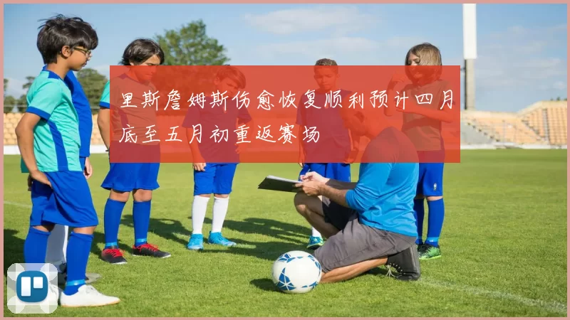 里斯詹姆斯伤愈恢复顺利预计四月底至五月初重返赛场