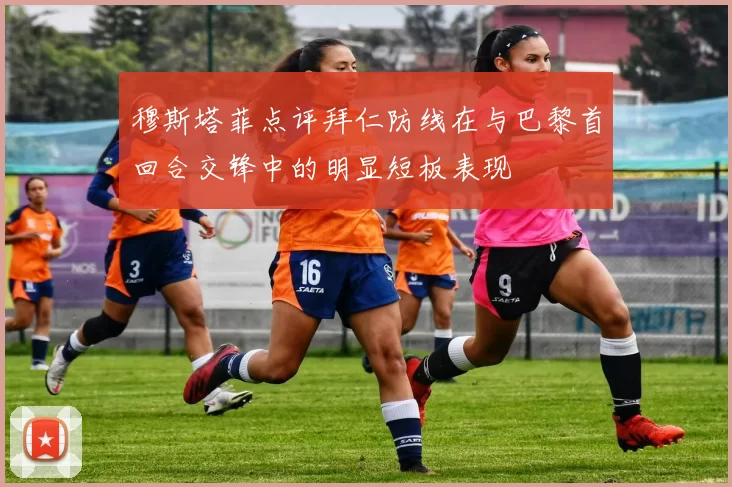 穆斯塔菲点评拜仁防线在与巴黎首回合交锋中的明显短板表现