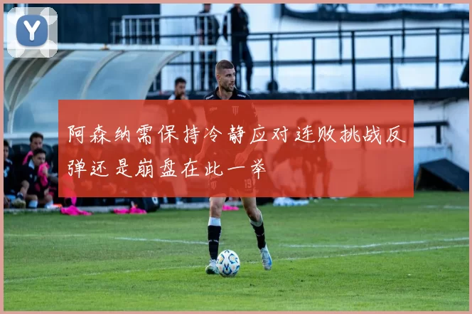 阿森纳需保持冷静应对连败挑战反弹还是崩盘在此一举