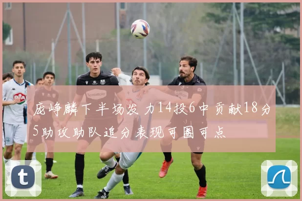 庞峥麟下半场发力14投6中贡献18分5助攻助队追分表现可圈可点