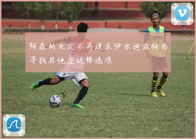 阿森纳决定不再追求伊尔迪兹转而寻找其他左边锋选项