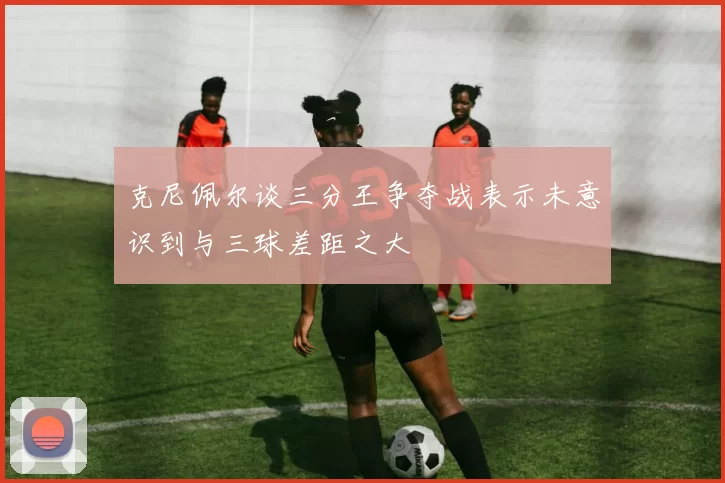 克尼佩尔谈三分王争夺战表示未意识到与三球差距之大