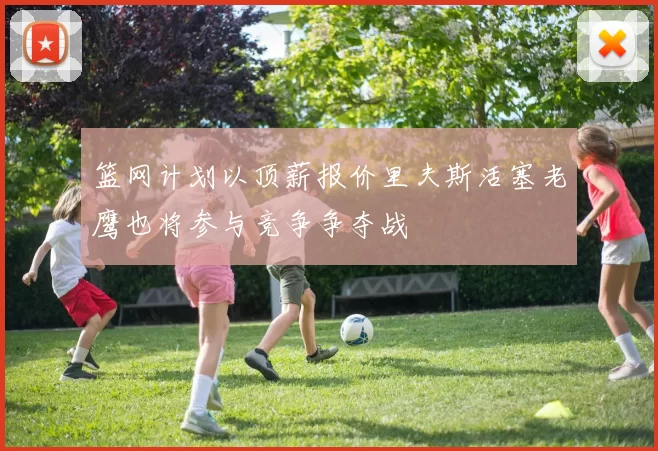 篮网计划以顶薪报价里夫斯活塞老鹰也将参与竞争争夺战