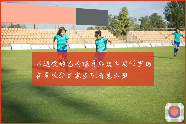 不退役的巴西球员弟媳年满42岁仍在寻求新东家多队有意加盟
