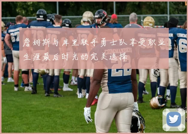 詹姆斯与库里联手勇士队享受职业生涯最后时光的完美选择