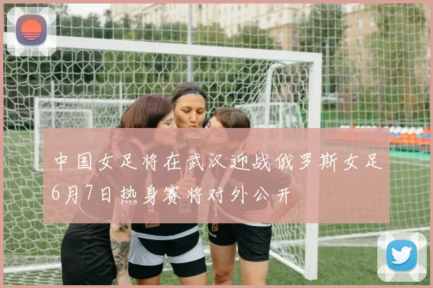 中国女足将在武汉迎战俄罗斯女足6月7日热身赛将对外公开