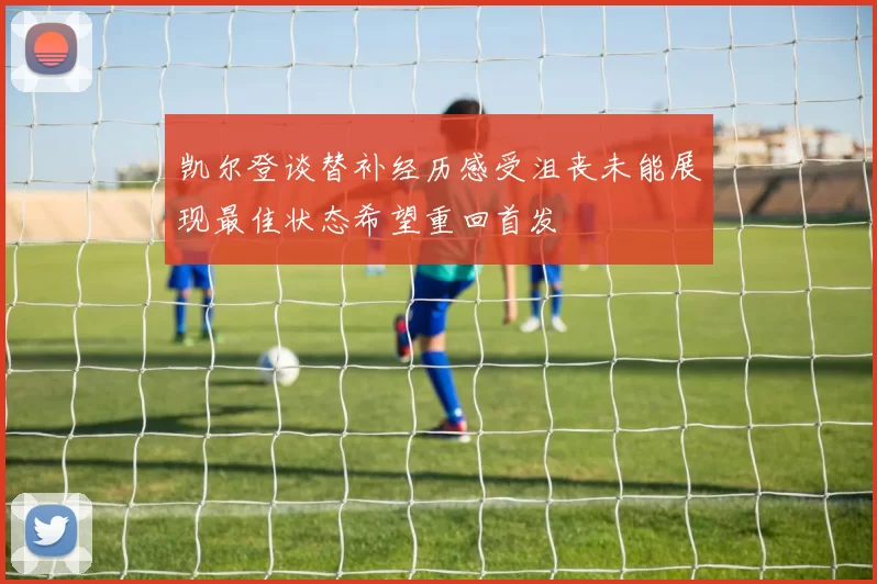 凯尔登谈替补经历感受沮丧未能展现最佳状态希望重回首发
