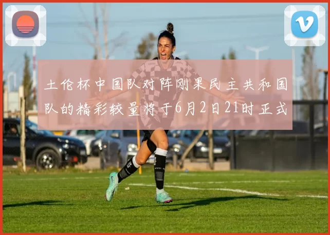 土伦杯中国队对阵刚果民主共和国队的精彩较量将于6月2日21时正式开启