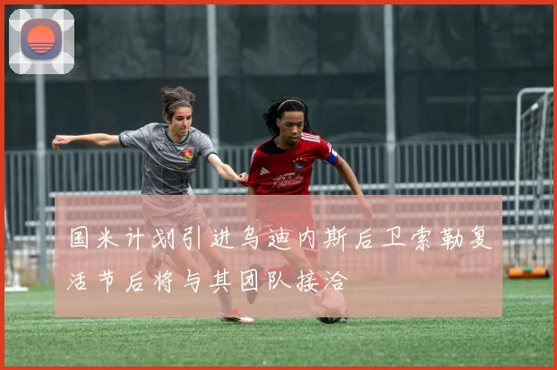 国米计划引进乌迪内斯后卫索勒复活节后将与其团队接洽