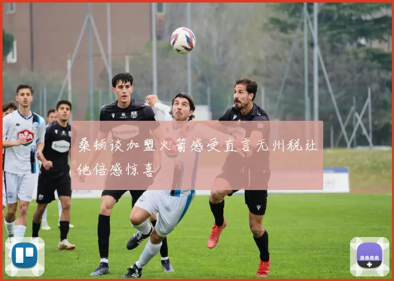 桑顿谈加盟火箭感受直言无州税让他倍感惊喜