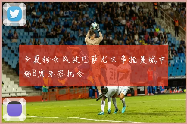 今夏转会风波巴萨尤文争抢曼城中场B席免签机会