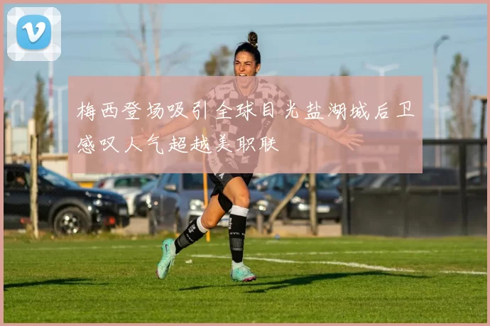 梅西登场吸引全球目光盐湖城后卫感叹人气超越美职联
