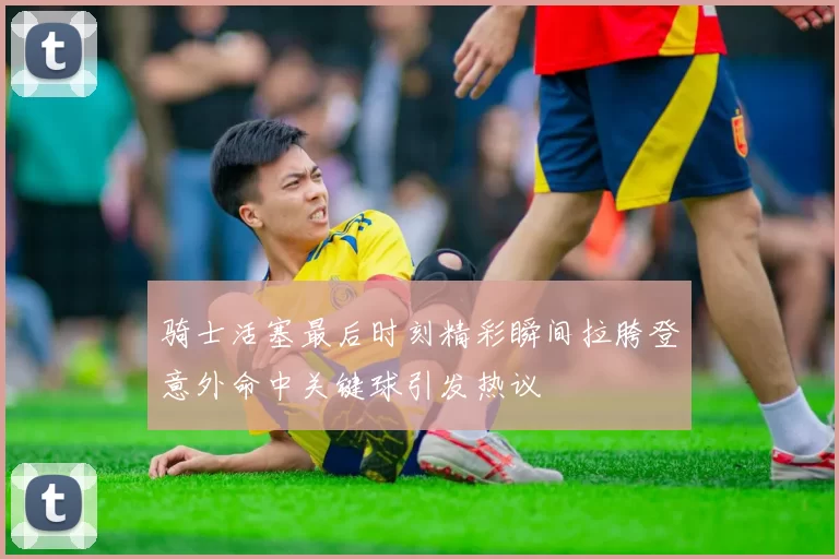 骑士活塞最后时刻精彩瞬间拉胯登意外命中关键球引发热议