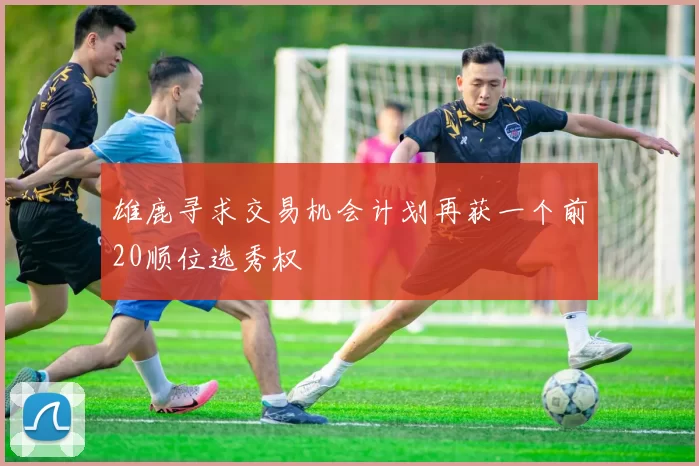 雄鹿寻求交易机会计划再获一个前20顺位选秀权