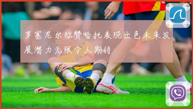 罗塞尼尔称赞哈托表现出色未来发展潜力无限令人期待