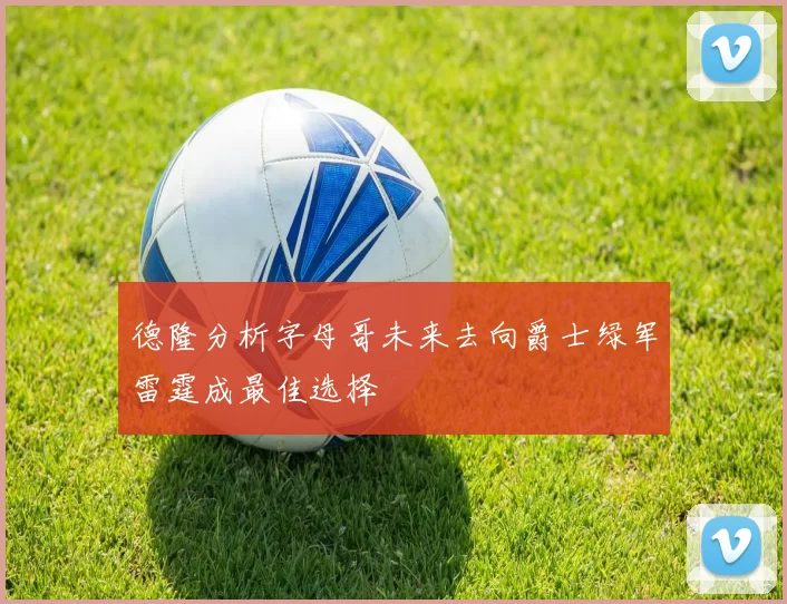 德隆分析字母哥未来去向爵士绿军雷霆成最佳选择