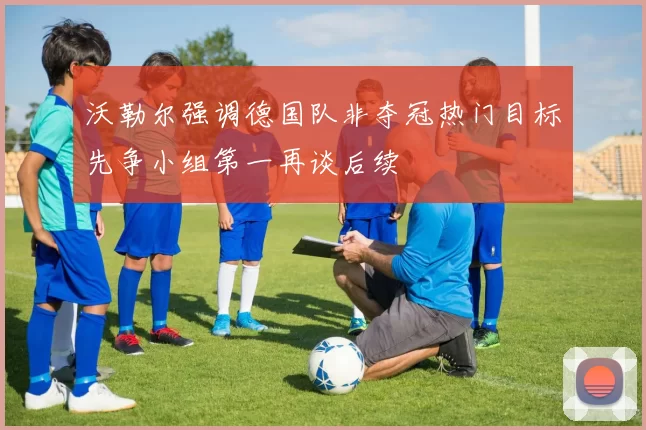 沃勒尔强调德国队非夺冠热门目标先争小组第一再谈后续